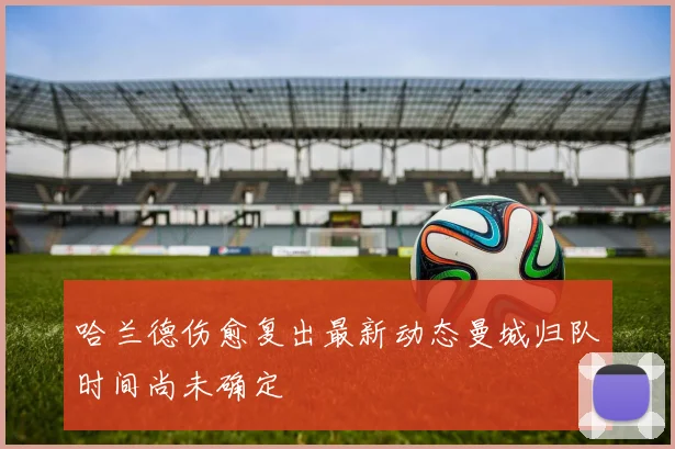 哈兰德伤愈复出最新动态曼城归队时间尚未确定