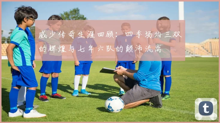 威少传奇生涯回顾：四季场均三双的辉煌与七年六队的颠沛流离
