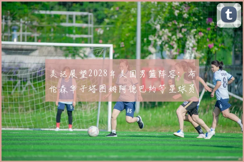 美记展望2028年美国男篮阵容：布伦森华子塔图姆阿德巴约等星球员齐聚