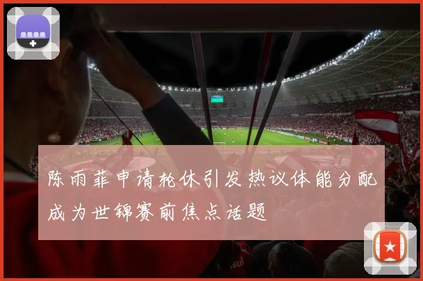 陈雨菲申请轮休引发热议体能分配成为世锦赛前焦点话题